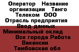 Оператор › Название организации ­ Танго Телеком, ООО › Отрасль предприятия ­ Ввод данных › Минимальный оклад ­ 13 000 - Все города Работа » Вакансии   . Тамбовская обл.,Моршанск г.